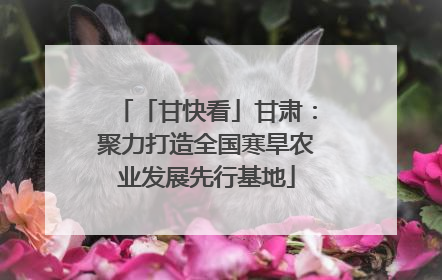 「甘快看」甘肃：聚力打造全国寒旱农业发展先行基地