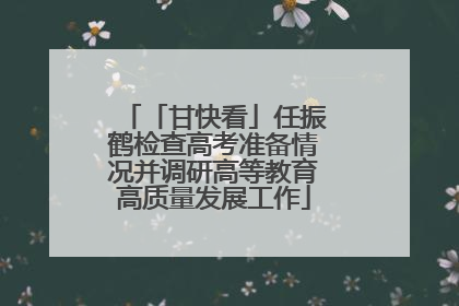 「甘快看」任振鹤检查高考准备情况并调研高等教育高质量发展工作