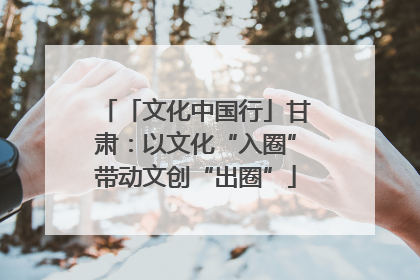 「文化中国行」甘肃：以文化“入圈”带动文创“出圈”
