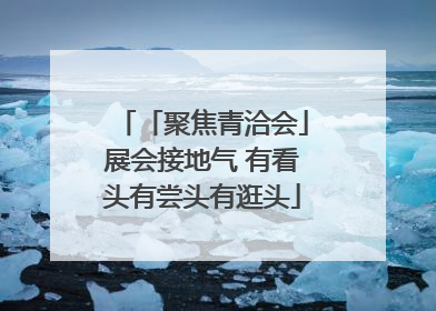 「聚焦青洽会」展会接地气 有看头有尝头有逛头