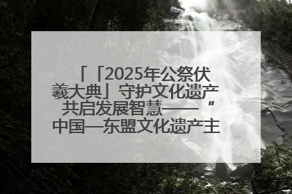 「2025年公祭伏羲大典」守护文化遗产 共启发展智慧——“中国—东盟文化遗产主题对话”侧记