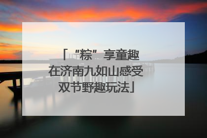 “粽”享童趣 在济南九如山感受双节野趣玩法