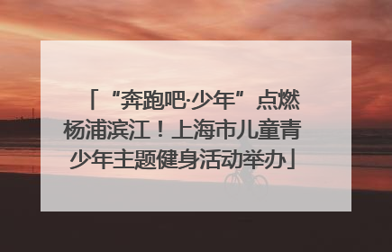 “奔跑吧·少年”点燃杨浦滨江！上海市儿童青少年主题健身活动举办