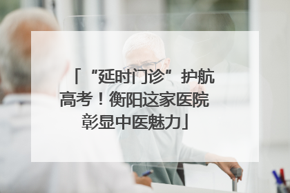 “延时门诊”护航高考！衡阳这家医院彰显中医魅力