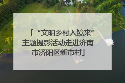 “文明乡村入镜来”主题摄影活动走进济南市济阳区新市村