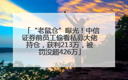 “老鼠仓”曝光！中信证券前员工偷看私募大佬持仓，获利213万，被罚没超426万