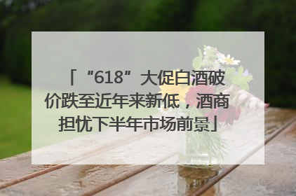 “618”大促白酒破价跌至近年来新低，酒商担忧下半年市场前景