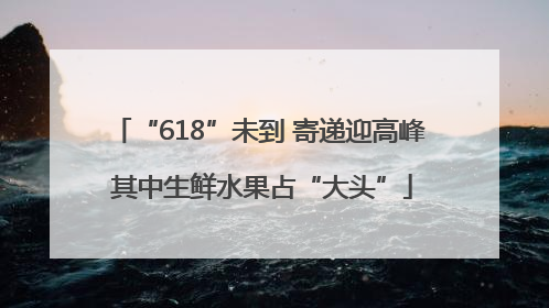 “618”未到 寄递迎高峰 其中生鲜水果占“大头”
