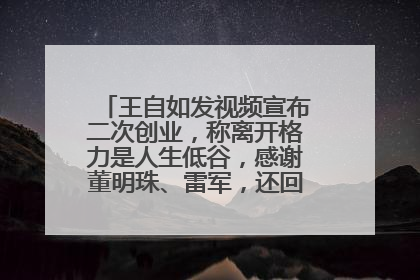 王自如发视频宣布二次创业，称离开格力是人生低谷，感谢董明珠、雷军，还回应了“工资条”：清楚自己要什么……