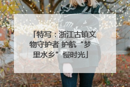 特写：浙江古镇文物守护者 护航“梦里水乡”慢时光