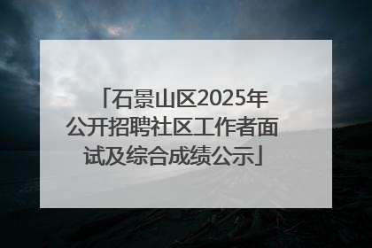 石景山区2025年公开招聘社区工作者面试及综合成绩公示