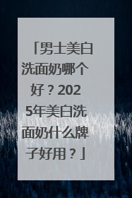 男士美白洗面奶哪个好？2025年美白洗面奶什么牌子好用？