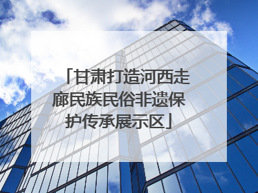 甘肃打造河西走廊民族民俗非遗保护传承展示区