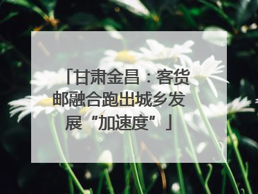 甘肃金昌：客货邮融合跑出城乡发展“加速度”