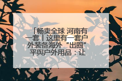 畅卖全球 河南有一套丨这里有一套户外装备海外“出圈” 平舆户外用品：让“休闲风”长红