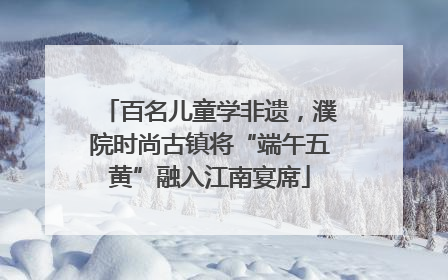 百名儿童学非遗，濮院时尚古镇将“端午五黄”融入江南宴席