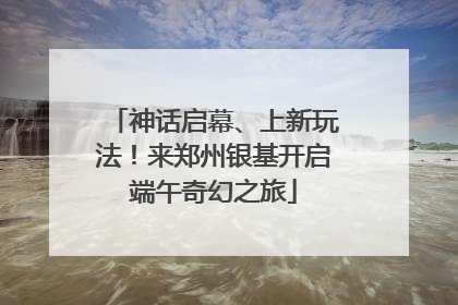 神话启幕、上新玩法！来郑州银基开启端午奇幻之旅