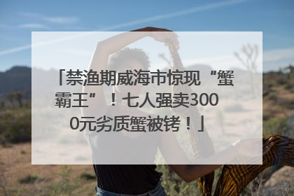 禁渔期威海市惊现“蟹霸王”！七人强卖3000元劣质蟹被铐！