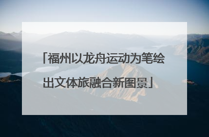 福州以龙舟运动为笔绘出文体旅融合新图景