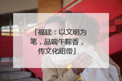 福建：以文明为笔，品端午粽香，传文化纽带