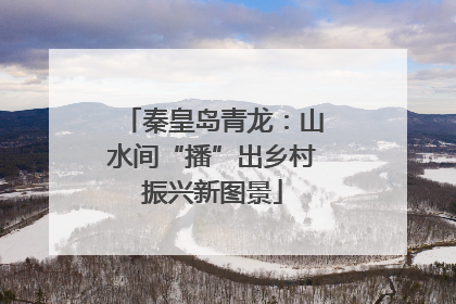 秦皇岛青龙：山水间“播”出乡村振兴新图景