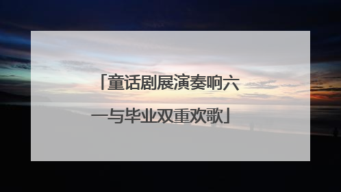 童话剧展演奏响六一与毕业双重欢歌