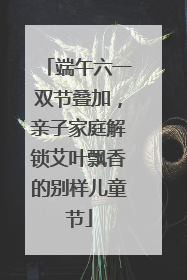 端午六一双节叠加，亲子家庭解锁艾叶飘香的别样儿童节