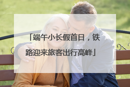 端午小长假首日，铁路迎来旅客出行高峰