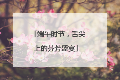 端午时节，舌尖上的芬芳盛宴