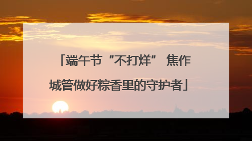 端午节“不打烊” 焦作城管做好粽香里的守护者