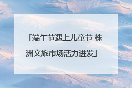 端午节遇上儿童节 株洲文旅市场活力迸发