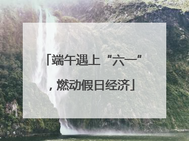 端午遇上“六一”，燃动假日经济