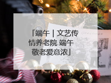 端午｜文艺传情养老院 端午敬老爱意浓