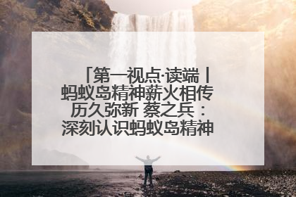 第一视点·读端丨蚂蚁岛精神薪火相传历久弥新 蔡之兵：深刻认识蚂蚁岛精神的“精气神”