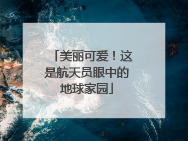 美丽可爱！这是航天员眼中的地球家园