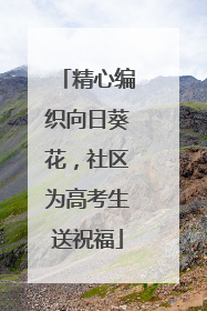 精心编织向日葵花，社区为高考生送祝福