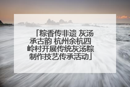 粽香传非遗 灰汤承古韵 杭州余杭四岭村开展传统灰汤粽制作技艺传承活动