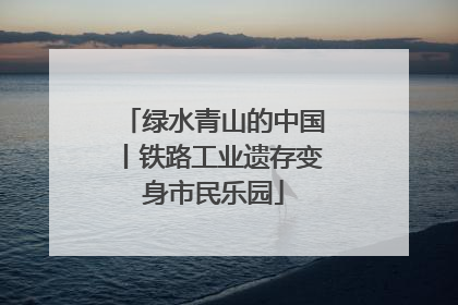 绿水青山的中国丨铁路工业遗存变身市民乐园