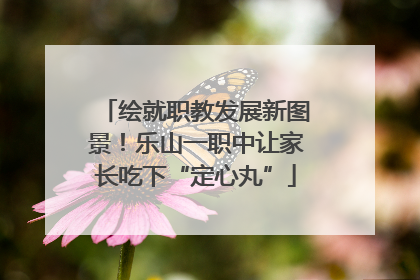 绘就职教发展新图景！乐山一职中让家长吃下“定心丸”