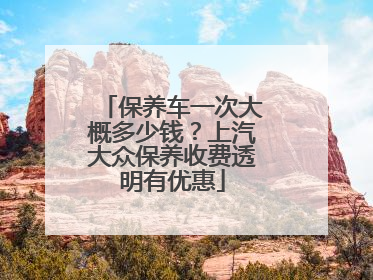保养车一次大概多少钱？上汽大众保养收费透明有优惠