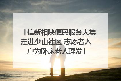 信新相映便民服务大集走进少山社区 志愿者入户为卧床老人理发