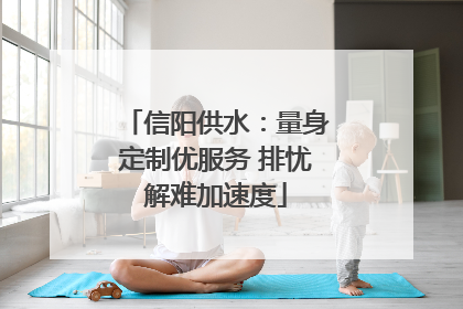 信阳供水：量身定制优服务 排忧解难加速度
