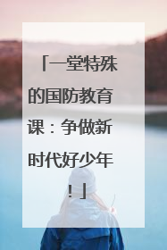 一堂特殊的国防教育课：争做新时代好少年！