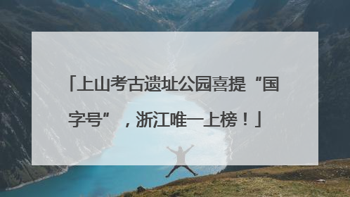 上山考古遗址公园喜提“国字号”，浙江唯一上榜！