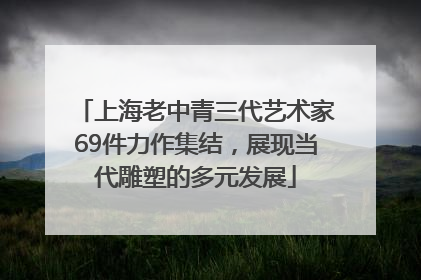 上海老中青三代艺术家69件力作集结，展现当代雕塑的多元发展