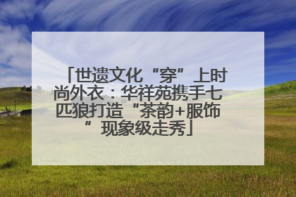 世遗文化“穿”上时尚外衣：华祥苑携手七匹狼打造“茶韵+服饰”现象级走秀