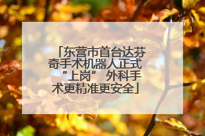 东营市首台达芬奇手术机器人正式“上岗” 外科手术更精准更安全