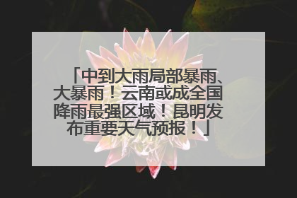 中到大雨局部暴雨、大暴雨！云南或成全国降雨最强区域！昆明发布重要天气预报！