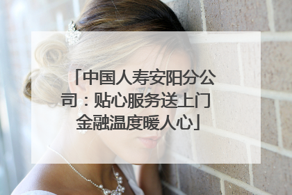 中国人寿安阳分公司：贴心服务送上门 金融温度暖人心