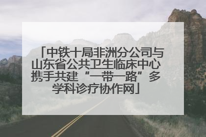 中铁十局非洲分公司与山东省公共卫生临床中心携手共建“一带一路”多学科诊疗协作网
